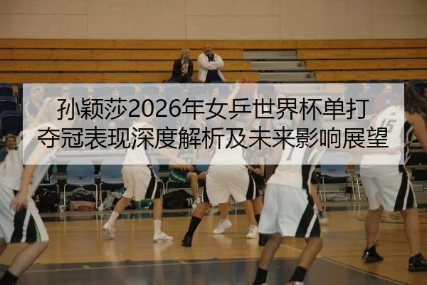 孙颖莎2026年女乒世界杯单打夺冠表现深度解析及未来影响展望